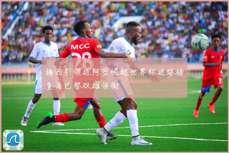 梅西引领迈阿密崛起世界杯进球榜皇马巴黎双雄领衔
