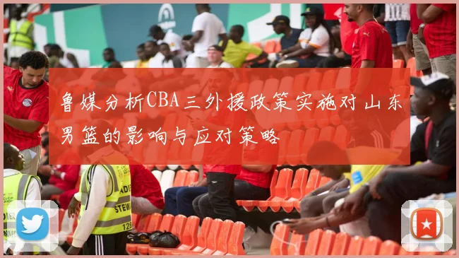 鲁媒分析CBA三外援政策实施对山东男篮的影响与应对策略