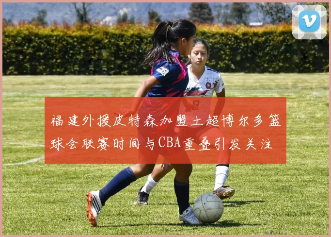 福建外援皮特森加盟土超博尔多篮球会联赛时间与CBA重叠引发关注