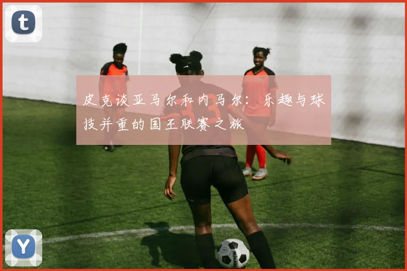 皮克谈亚马尔和内马尔：乐趣与球技并重的国王联赛之旅