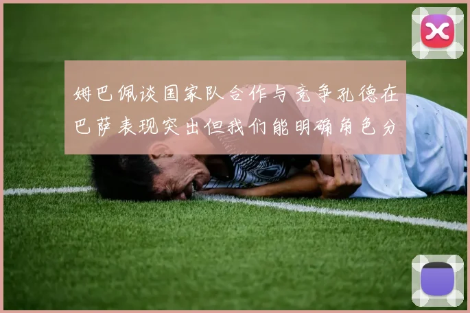 姆巴佩谈国家队合作与竞争孔德在巴萨表现突出但我们能明确角色分工