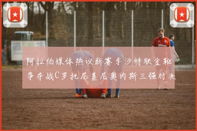 阿拉伯媒体热议新赛季沙特联金靴争夺战C罗托尼基尼奥内斯三强对决