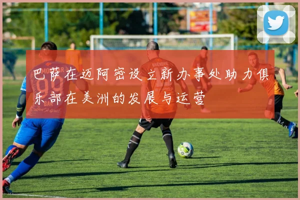 巴萨在迈阿密设立新办事处助力俱乐部在美洲的发展与运营