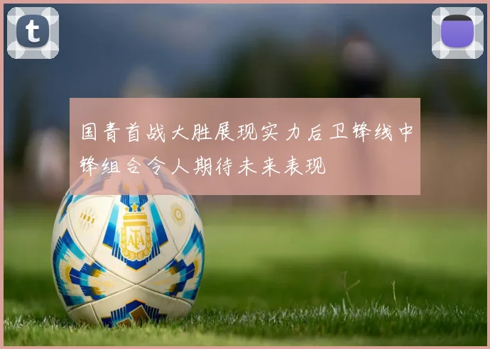 国青首战大胜展现实力后卫锋线中锋组合令人期待未来表现