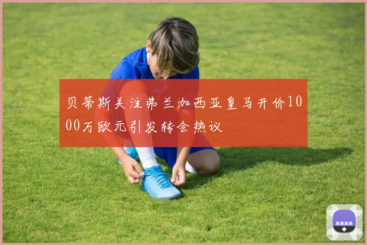 贝蒂斯关注弗兰加西亚皇马开价1000万欧元引发转会热议