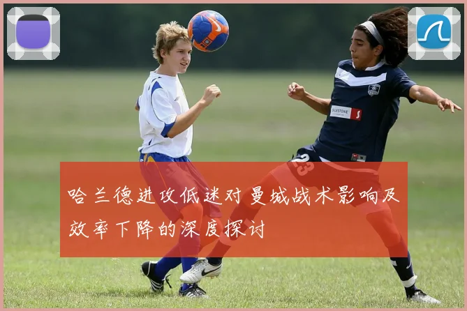 哈兰德进攻低迷对曼城战术影响及效率下降的深度探讨