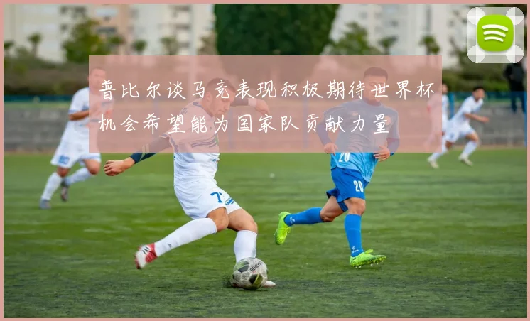 普比尔谈马竞表现积极期待世界杯机会希望能为国家队贡献力量