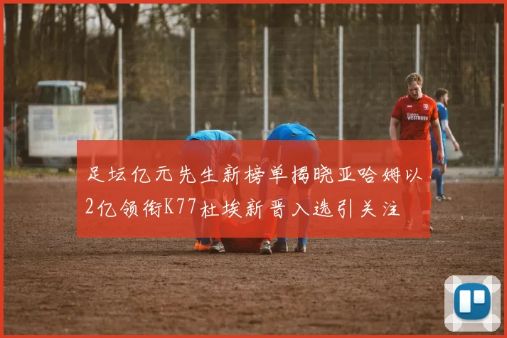 足坛亿元先生新榜单揭晓亚哈姆以2亿领衔K77杜埃新晋入选引关注