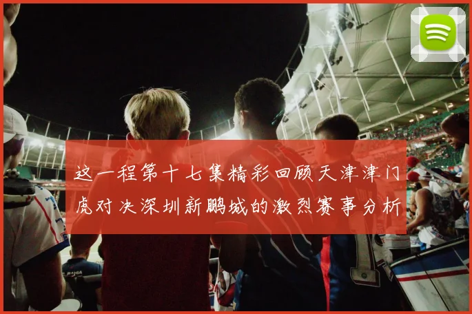 这一程第十七集精彩回顾天津津门虎对决深圳新鹏城的激烈赛事分析与亮点解读