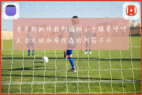 考辛斯批评裁判偏袒小个球员呼吁反击文班和布伦森的判罚不公