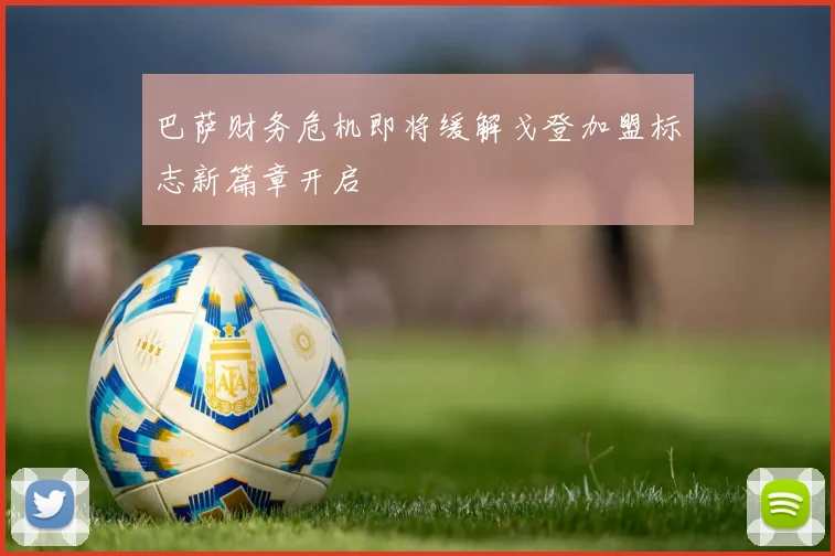 巴萨财务危机即将缓解戈登加盟标志新篇章开启