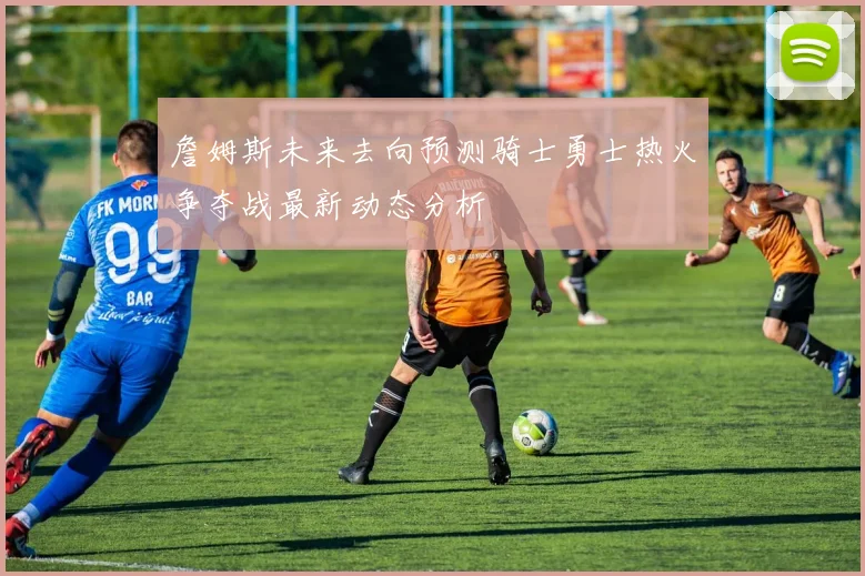 詹姆斯未来去向预测骑士勇士热火争夺战最新动态分析