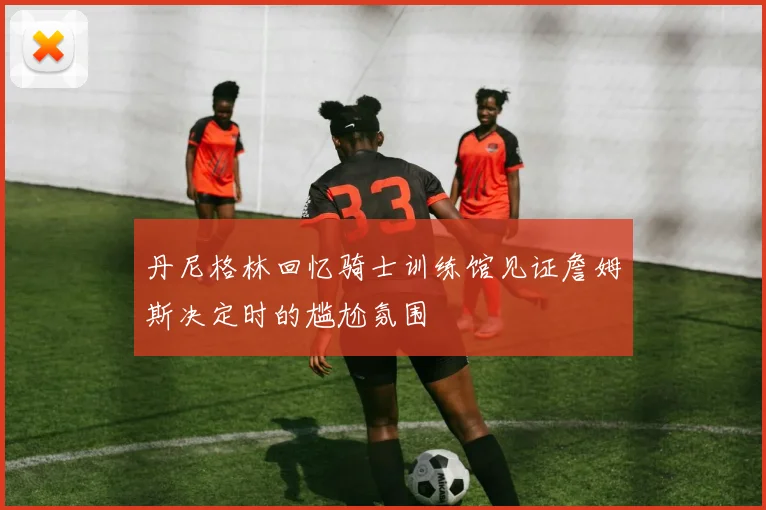 丹尼格林回忆骑士训练馆见证詹姆斯决定时的尴尬氛围
